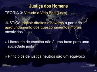 19
Justiça dos Homens
TEORIA 3: Virtude e Vida Boa (justa)
JUSTIÇA: definir direitos e deveres a partir do
aprofundamento dos questionamentos morais
envolvidos.
 Liberdade de escolha não é uma base para uma
sociedade justa
 Princípios de justiça neutros são um equívoco
 