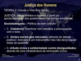 20
Justiça dos Homens
TEORIA 3: Virtude e Vida Boa (justa)
JUSTIÇA: definir direitos e deveres a partir do
aprofundamento dos questionamentos morais envolvidos.
Sociedade justa – Política do bem comum
 1- Cidadania: incentivar nos cidadãos a preocupação
com o todo;
 2- limites morais dos mercados (através do debate
público): mercado é um instrumento mas não deve regular
todas as questões
 3- virtude cívica e solidariedade contra desigualdades:
através de uma infraestrutura de renovação cívica.
 