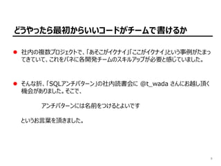 8
どうやったら最初からいいコードがチームで書けるか
社内の複数プロジェクトで、「あそこがイクナイ」「ここがイクナイ」という事例がたまっ
てきていて、これをバネに各開発チームのスキルアップが必要と感じていました。
そんな折、「SQLアンチパターン」の社内読書会に @t̲wada さんにお越し頂く
機会がありました。そこで、
　　　　　アンチパターンには名前をつけるとよいです
というお言葉を頂きました。
 