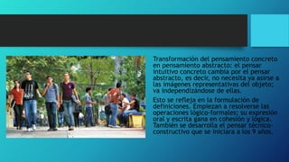 Transformación del pensamiento concreto
en pensamiento abstracto: el pensar
intuitivo concreto cambia por el pensar
abstracto, es decir, no necesita ya asirse a
las imágenes representativas del objeto;
va independizándose de ellas.
Esto se refleja en la formulación de
definiciones. Empiezan a resolverse las
operaciones lógico-formales; su expresión
oral y escrita gana en cohesión y lógica.
También se desarrolla el pensar técnico-
constructivo que se iniciara a los 9 años.
 