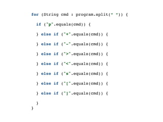 for (String cmd : program.split(“ “)) {
if ("p".equals(cmd)) {
} else if ("+".equals(cmd)) {
} else if ("-".equals(cmd)) {
} else if (">".equals(cmd)) {
} else if ("<".equals(cmd)) {
} else if ("s".equals(cmd)) {
} else if ("[".equals(cmd)) {
} else if ("]".equals(cmd)) {
}
}
 