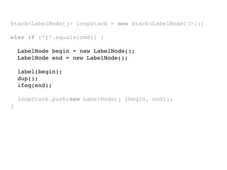 Stack<LabelNode[]> loopStack = new Stack<LabelNode[]>();
else if (“[“.equals(cmd)) {
LabelNode begin = new LabelNode();
LabelNode end = new LabelNode();
label(begin);
dup();
ifeq(end);
loopStack.push(new LabelNode[] {begin, end});
}
 