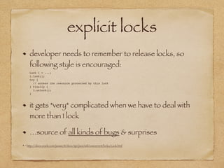 explicit locks
developer needs to remember to release locks, so
following style is encouraged: 
Lock l = ...; 
l.lock(); 
try { 
// access the resource protected by this lock 
} finally { 
l.unlock(); 
}
it gets *very* complicated when we have to deal with
more than 1 lock
…source of all kinds of bugs & surprises
* http://docs.oracle.com/javase/8/docs/api/java/util/concurrent/locks/Lock.html
 