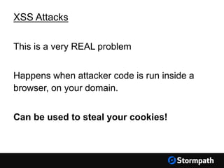 XSS Attacks
This is a very REAL problem
Happens when attacker code is run inside a
browser, on your domain.
Can be used to steal your cookies!
 