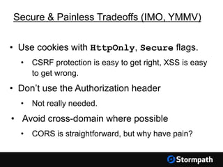 Secure & Painless Tradeoffs (IMO, YMMV)
• Use cookies with HttpOnly, Secure flags.
• CSRF protection is easy to get right, XSS is easy
to get wrong.
• Don’t use the Authorization header
• Not really needed.
• Avoid cross-domain where possible
• CORS is straightforward, but why have pain?
 