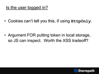 Is the user logged in?
• Cookies can’t tell you this, if using HttpOnly.
• Argument FOR putting token in local storage,
so JS can inspect. Worth the XSS tradeoff?
 
