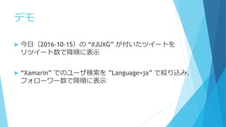 デモ
 今日（2016-10-15）の “#JUXG” が付いたツイートを
リツイート数で降順に表示
 “Xamarin” でのユーザ検索を ”Language=ja” で絞り込み、
フォローワー数で降順に表示
 