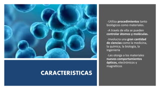 CARACTERISTICAS
-Utiliza procedimientos tanto
biológicos como materiales.
-A través de ella se pueden
controlar átomos y moléculas.
-Involucra una gran cantidad
de ciencias como la medicina,
la química, la biología, la
ingeniería
-Les otorga a los materiales
nuevos comportamientos
ópticos, electrónicos y
magnéticos
 