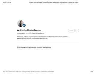3/12/24, 11:25 AM K-Means Clustering Explained: AlgorithmAnd Sklearn Implementation | by Marius Borcan | Tow ards Data Science
https://tow ardsdatascience.com/k-means-clustering-explained-algorithm-and-sklearn-implementation-1fe8e104e822 15/20
Written by Marius Borcan
133 Followers · Writer for Towards Data Science
Passionate software engineer since ever. Interested in software architecture and machine
learning. Writing on https://programmerbackpack.com
Follow
More from Marius Borcan and Towards Data Science
 