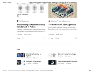 3/12/24, 11:25 AM K-Means Clustering Explained: AlgorithmAnd Sklearn Implementation | by Marius Borcan | Tow ards Data Science
https://tow ardsdatascience.com/k-means-clustering-explained-algorithm-and-sklearn-implementation-1fe8e104e822 18/20
Avijit Bhattacharjee
Implementing K-Means Clustering
from Scratch in Python
K-Means is a widely used clustering algorithm
that helps organize data points into groups o…
3 min read · Sep 24, 2023
9
Cristian Leo in Towards Data Science
The Math behind Adam Optimizer
Why is Adam the most popular optimizer in
Deep Learning? Let’s understand it by diving…
16 min read · Jan 30, 2024
2.5K 20
Lists
Predictive Modeling w/
Python
20 stories · 992 saves
General Coding Knowledge
20 stories · 1002 saves
Coding & Development
11 stories · 495 saves
Natural Language Processing
1276 stories · 767 saves
 