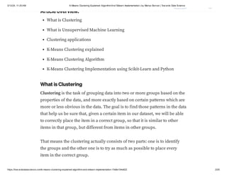 3/12/24, 11:25 AM K-Means Clustering Explained: AlgorithmAnd Sklearn Implementation | by Marius Borcan | Tow ards Data Science
https://tow ardsdatascience.com/k-means-clustering-explained-algorithm-and-sklearn-implementation-1fe8e104e822 2/20
Article overview:
What is Clustering
What is Unsupervised Machine Learning
Clustering applications
K-Means Clustering explained
K-Means Clustering Algorithm
K-Means Clustering Implementation using Scikit-Learn and Python
What is Clustering
Clustering is the task of grouping data into two or more groups based on the
properties of the data, and more exactly based on certain patterns which are
more or less obvious in the data. The goal is to find those patterns in the data
that help us be sure that, given a certain item in our dataset, we will be able
to correctly place the item in a correct group, so that it is similar to other
items in that group, but different from items in other groups.
That means the clustering actually consists of two parts: one is to identify
the groups and the other one is to try as much as possible to place every
item in the correct group.
 