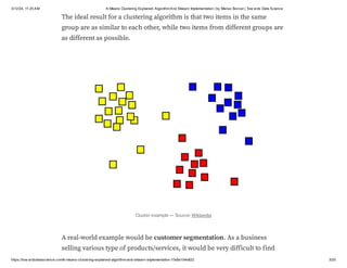 3/12/24, 11:25 AM K-Means Clustering Explained: AlgorithmAnd Sklearn Implementation | by Marius Borcan | Tow ards Data Science
https://tow ardsdatascience.com/k-means-clustering-explained-algorithm-and-sklearn-implementation-1fe8e104e822 3/20
The ideal result for a clustering algorithm is that two items in the same
group are as similar to each other, while two items from different groups are
as different as possible.
Cluster example — Source: Wikipedia
A real-world example would be customer segmentation. As a business
selling various type of products/services, it would be very difficult to find
 