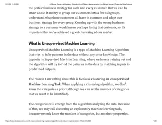 3/12/24, 11:25 AM K-Means Clustering Explained: AlgorithmAnd Sklearn Implementation | by Marius Borcan | Tow ards Data Science
https://tow ardsdatascience.com/k-means-clustering-explained-algorithm-and-sklearn-implementation-1fe8e104e822 4/20
the perfect business strategy for each and every customer. But we can be
smart about it and try to group our customers into a few subgroups,
understand what those customers all have in common and adapt our
business strategy for every group. Coming up with the wrong business
strategy to a customer would mean perhaps losing that customer, so it’s
important that we’ve achieved a good clustering of our market.
What is Unsupervised Machine Learning
Unsupervised Machine Learning is a type of Machine Learning Algorithm
that tries to infer patterns in the data without any prior knowledge. The
opposite is Supervised Machine Learning, where we have a training set and
the algorithm will try to find the patterns in the data by matching inputs to
predefined outputs.
The reason I am writing about this is because clustering an Unsupervised
Machine Learning Task. When applying a clustering algorithm, we don’t
know the categories a priori(although we can set the number of categories
that we want to be identified).
The categories will emerge from the algorithm analyzing the data. Because
of that, we may call clustering an exploratory machine learning task,
because we only know the number of categories, but not their properties.
 