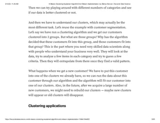 3/12/24, 11:25 AM K-Means Clustering Explained: AlgorithmAnd Sklearn Implementation | by Marius Borcan | Tow ards Data Science
https://tow ardsdatascience.com/k-means-clustering-explained-algorithm-and-sklearn-implementation-1fe8e104e822 5/20
Then we can try playing around with different numbers of categories and see
if our data is better clustered or not.
And then we have to understand our clusters, which may actually be the
most different task. Let’s reuse the example with customer segmentation.
Let’s say we have run a clustering algorithm and we get our customers
clustered into 3 groups. But what are those groups? Why has the algorithm
decided that these customers fit into this group, and those customers fit into
that group? This is the part where you need very skilled data scientists along
with people who understand your business very well. They will look at the
data, try to analyze a few items in each category and try to guess a few
criteria. Then they will extrapolate from there once they find a valid pattern.
What happens when we get a new customer? We have to put this customer
into one of the clusters we already have, so we can run the data about this
customer through our algorithm and the algorithm will fit our customer into
one of our clusters. Also, in the future, after we acquire a large number of
new customers, we might need to rebuild our clusters — maybe new clusters
will appear or old clusters will disappear.
Clustering applications
 