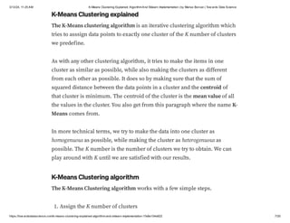 3/12/24, 11:25 AM K-Means Clustering Explained: AlgorithmAnd Sklearn Implementation | by Marius Borcan | Tow ards Data Science
https://tow ardsdatascience.com/k-means-clustering-explained-algorithm-and-sklearn-implementation-1fe8e104e822 7/20
K-Means Clustering explained
The K-Means clustering algorithm is an iterative clustering algorithm which
tries to asssign data points to exactly one cluster of the K number of clusters
we predefine.
As with any other clustering algorithm, it tries to make the items in one
cluster as similar as possible, while also making the clusters as different
from each other as possible. It does so by making sure that the sum of
squared distance between the data points in a cluster and the centroid of
that cluster is minimum. The centroid of the cluster is the mean value of all
the values in the cluster. You also get from this paragraph where the name K-
Means comes from.
In more technical terms, we try to make the data into one cluster as
homogenuous as possible, while making the cluster as heterogenuous as
possible. The K number is the number of clusters we try to obtain. We can
play around with K until we are satisfied with our results.
K-Means Clustering algorithm
The K-Means Clustering algorithm works with a few simple steps.
1. Assign the K number of clusters
 