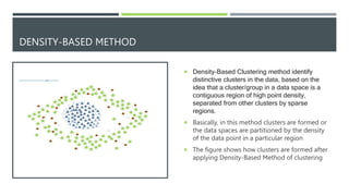 DENSITY-BASED METHOD
 Density-Based Clustering method identify
distinctive clusters in the data, based on the
idea that a cluster/group in a data space is a
contiguous region of high point density,
separated from other clusters by sparse
regions.
 Basically, in this method clusters are formed or
the data spaces are partitioned by the density
of the data point in a particular region
 The figure shows how clusters are formed after
applying Density-Based Method of clustering
 