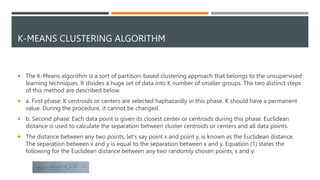 K-MEANS CLUSTERING ALGORITHM
 The K-Means algorithm is a sort of partition-based clustering approach that belongs to the unsupervised
learning techniques. It divides a huge set of data into K number of smaller groups. The two distinct steps
of this method are described below.
 a. First phase: K centroids or centers are selected haphazardly in this phase. K should have a permanent
value. During the procedure, it cannot be changed.
 b. Second phase: Each data point is given its closest center or centroids during this phase. Euclidean
distance is used to calculate the separation between cluster centroids or centers and all data points.
 The distance between any two points, let's say point x and point y, is known as the Euclidean distance.
The separation between x and y is equal to the separation between x and y. Equation (1) states the
following for the Euclidean distance between any two randomly chosen points, x and y:
 