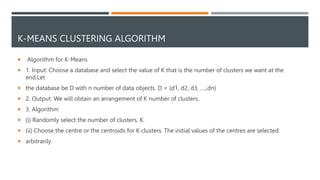 K-MEANS CLUSTERING ALGORITHM
 Algorithm for K-Means
 1. Input: Choose a database and select the value of K that is the number of clusters we want at the
end.Let
 the database be D with n number of data objects. D = {d1, d2, d3, ….,dn}
 2. Output: We will obtain an arrangement of K number of clusters.
 3. Algorithm
 (i) Randomly select the number of clusters, K.
 (ii) Choose the centre or the centroids for K clusters. The initial values of the centres are selected
 arbitrarily.
 