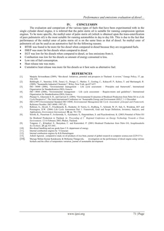 Performance and emissions evaluation of diesel…
www.ijesi.org 71 | Page
IV. CONCLUSION
The evaluation and comparison of the various types of fuels that have been experimented with in the
single cylinder diesel engine, it is inferred that the palm sterin oil is suitable for running compression ignition
engines. To be more specific, the methyl ester of palm sterin oil (which is obtained upon the trans-esterification
of pure palmsterin oil) is the most suitable for running automobiles in day to day life. This is due to the fact that
performance of the methyl ester of palm sterin oil is on the same lines as that of diesel. So methyl ester of
palmsterin oil can be used as an automotive fuel for the following reasons.
 BTHE was found to be more for bio diesel when compared to diesel because they are oxygenated fuels.
 IMEP was more for bio diesels when compared to diesel.
 EGT was low for bio diesels when compared to diesel, so less emissions from it.
 Combustion was low for bio diesels so amount of energy consumed is less.
 Low rate of fuel consumption.
 Heat release rate was more.
 Cumulative heat release was more for bio diesels so it best suits as alternative fuel.
REFERENCES
[1]. Manjula Siriwardhana (2009), “Bio-diesel: Initiatives, potential and prospects in Thailand: A review,” Energy Policy, 37, pp.
554–559.
[2]. Baldiraghi, F., Stanislao, D.M., Faraci, G., Perego, C., Marker, T., Gosling, C., Kokayeff, P., Kalnes, T. and Marinangeli, R.
(2009), “Sustainable Industrial Chemistry”, Wiley, New York, pp.427-437.
[3]. ISO 14040 (2006), “Environmental management – Life cycle assessment – Principles and framework”, International
Organization for Standardization (ISO), Geneva.
[4]. ISO 14044 (2006), “Environmental management – Life cycle assessment – Require-ments and guidelines”, International
Organization for Standardization (ISO), Geneva.
[5]. Pleanjai S., Gheewala S. H., and Garivait S. (2004), “Environmental Evaluation of Biodiesel Production from Palm Oil in a Life
Cycle Perspective”, The Joint International Conference on “Sustainable Energy and Environment (SEE)”, 1-3 December
[6]. ISO (1997) Environmental Standard ISO 14040, Environmental Management-life Cycle Assessment- principal and Framework,
Reference Number: ISO 14040: 1997 (E).
[7]. Rebitzer, G., Ekvall, T., Frischknecht, R., Hunkeler, D. Norris, G., Rydberg, T., Schmidt, W.-P.; Suh, S., Weidema, B.P. and
Pennington, D.W. (2004) Life Cycle Assessment Part 1: Framework, Goal and Scope Definition, Inventory Analysis, and
Applications, Environment International, 30, pp. 701-720.
[8]. Sriroth, K., Prasertsan P., Isvilanonda, S., Ayachanan, S., Hatairaktham, S. and Piyachomkwan, K. (2003) Potential of Palm Oil
for Biodiesel Production in Thailand. In: Proceeding of 2
nd
Regional Conference on Energy Technology Towards a Clean
Environment, 12-14 February 2003, Phuket, Thailand.
[9]. Tongurai, C., Klinpikul, S., Bunyakan, C. and Kiatsimkul, P. (2001) Biodiesel Production from Palm Oil, Songklanakalin
Sci.Technol., 23, pp. 831-841.
[10]. Bio-diesel handling and use guide lines U.S. department of energy.
[11]. Internal combustion engines by V.Ganesan
[12]. Internal combustion engines by K.K.Ramalingam
[13]. Ashish Agrawal, comparative study on oil products of rice bran, journal of global research in computer science,issn-2229-371x
[14]. Murugu Mohan Kumar Kandasamy & Mohanraj Thangavelu, investigation on the performance of diesel engine using various
biofuels and the effect of temperature variation, journal of sustainable development
 