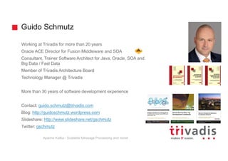 Guido Schmutz
Working at Trivadis for more than 20 years
Oracle ACE Director for Fusion Middleware and SOA
Consultant, Trainer Software Architect for Java, Oracle, SOA and
Big Data / Fast Data
Member of Trivadis Architecture Board
Technology Manager @ Trivadis
More than 30 years of software development experience
Contact: guido.schmutz@trivadis.com
Blog: http://guidoschmutz.wordpress.com
Slideshare: http://www.slideshare.net/gschmutz
Twitter: gschmutz
Apache Kafka - Scalable Message Processing and more!
 