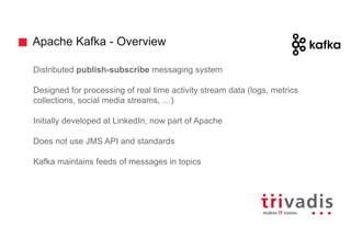 Apache Kafka - Overview
Distributed publish-subscribe messaging system
Designed for processing of real time activity stream data (logs, metrics
collections, social media streams, …)
Initially developed at LinkedIn, now part of Apache
Does not use JMS API and standards
Kafka maintains feeds of messages in topics
 