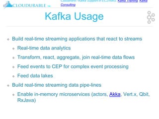 Cassandra / Kafka Support in EC2/AWS. Kafka Training, Kafka
Consulting
™
Kafka Usage
❖ Build real-time streaming applications that react to streams
❖ Real-time data analytics
❖ Transform, react, aggregate, join real-time data flows
❖ Feed events to CEP for complex event processing
❖ Feed data lakes
❖ Build real-time streaming data pipe-lines
❖ Enable in-memory microservices (actors, Akka, Vert.x, Qbit,
RxJava)
 