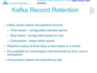 Cassandra / Kafka Support in EC2/AWS. Kafka Training, Kafka
Consulting
™
Kafka Record Retention
❖ Kafka cluster retains all published records
❖ Time based – configurable retention period
❖ Size based - configurable based on size
❖ Compaction - keeps latest record
❖ Retention policy of three days or two weeks or a month
❖ It is available for consumption until discarded by time, size or
compaction
❖ Consumption speed not impacted by size
 