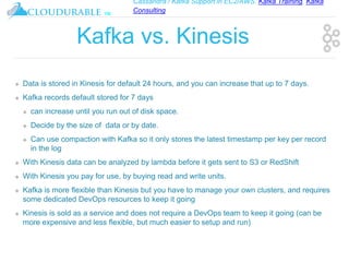 Cassandra / Kafka Support in EC2/AWS. Kafka Training, Kafka
Consulting
™
Kafka vs. Kinesis
❖ Data is stored in Kinesis for default 24 hours, and you can increase that up to 7 days.
❖ Kafka records default stored for 7 days
❖ can increase until you run out of disk space.
❖ Decide by the size of data or by date.
❖ Can use compaction with Kafka so it only stores the latest timestamp per key per record
in the log
❖ With Kinesis data can be analyzed by lambda before it gets sent to S3 or RedShift
❖ With Kinesis you pay for use, by buying read and write units.
❖ Kafka is more flexible than Kinesis but you have to manage your own clusters, and requires
some dedicated DevOps resources to keep it going
❖ Kinesis is sold as a service and does not require a DevOps team to keep it going (can be
more expensive and less flexible, but much easier to setup and run)
 