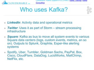 Cassandra / Kafka Support in EC2/AWS. Kafka Training, Kafka
Consulting
™
Who uses Kafka?
❖ LinkedIn: Activity data and operational metrics
❖ Twitter: Uses it as part of Storm – stream processing
infrastructure
❖ Square: Kafka as bus to move all system events to various
Square data centers (logs, custom events, metrics, an so
on). Outputs to Splunk, Graphite, Esper-like alerting
systems
❖ Spotify, Uber, Tumbler, Goldman Sachs, PayPal, Box,
Cisco, CloudFlare, DataDog, LucidWorks, MailChimp,
NetFlix, etc.
 