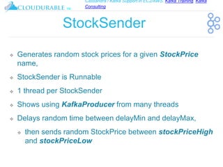 Cassandra / Kafka Support in EC2/AWS. Kafka Training, Kafka
Consulting
™
StockSender
❖ Generates random stock prices for a given StockPrice
name,
❖ StockSender is Runnable
❖ 1 thread per StockSender
❖ Shows using KafkaProducer from many threads
❖ Delays random time between delayMin and delayMax,
❖ then sends random StockPrice between stockPriceHigh
and stockPriceLow
 