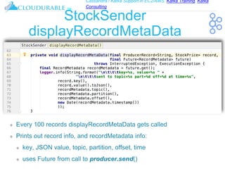 Cassandra / Kafka Support in EC2/AWS. Kafka Training, Kafka
Consulting
™
StockSender
displayRecordMetaData
❖ Every 100 records displayRecordMetaData gets called
❖ Prints out record info, and recordMetadata info:
❖ key, JSON value, topic, partition, offset, time
❖ uses Future from call to producer.send()
 