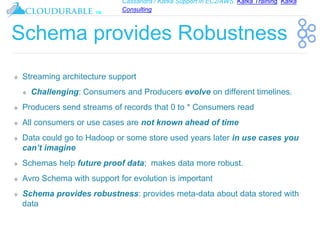 Cassandra / Kafka Support in EC2/AWS. Kafka Training, Kafka
Consulting
™
Schema provides Robustness
❖ Streaming architecture support
❖ Challenging: Consumers and Producers evolve on different timelines.
❖ Producers send streams of records that 0 to * Consumers read
❖ All consumers or use cases are not known ahead of time
❖ Data could go to Hadoop or some store used years later in use cases you
can’t imagine
❖ Schemas help future proof data; makes data more robust.
❖ Avro Schema with support for evolution is important
❖ Schema provides robustness: provides meta-data about data stored with
data
 