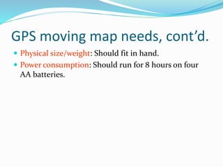 GPS moving map needs, cont’d.
 Physical size/weight: Should fit in hand.
 Power consumption: Should run for 8 hours on four
AA batteries.
 