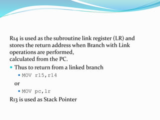 R14 is used as the subroutine link register (LR) and
stores the return address when Branch with Link
operations are performed,
calculated from the PC.
 Thus to return from a linked branch
 MOV r15,r14
or
 MOV pc,lr
R13 is used as Stack Pointer
 
