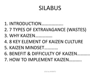SILABUS
1. INTRODUCTION……………….
2. 7 TYPES OF EXTRAVAGANCE (WASTES)
3. WHY KAIZEN……………
4. 8 KEY ELEMENT OF KAIZEN CULTURE
5. KAIZEN MINDSET…………
6. BENEFIT & DIFFICULTY OF KAIZEN………..
7. HOW TO IMPLEMENT KAIZEN………..
2016 by RIYANTO
 