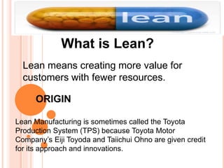 What is Lean?
Lean means creating more value for
customers with fewer resources.
ORIGIN
Lean Manufacturing is sometimes called the Toyota
Production System (TPS) because Toyota Motor
Company’s Eiji Toyoda and Taiichui Ohno are given credit
for its approach and innovations.
 