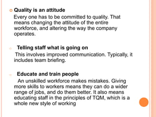  Quality is an attitude
Every one has to be committed to quality. That
means changing the attitude of the entire
workforce, and altering the way the company
operates.
o Telling staff what is going on
This involves improved communication. Typically, it
includes team briefing.
o Educate and train people
An unskilled workforce makes mistakes. Giving
more skills to workers means they can do a wider
range of jobs, and do them better. It also means
educating staff in the principles of TQM, which is a
whole new style of working
 