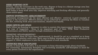 SEIRI (SORTING OUT)
Sorting , keep the necessary in the work area, dispose or keep in a distant storage area less
frequently used items, unneeded items are discarded.
Seiri helps to keep work area tidy, improves searching and fetching efficiency and generally
clears much space.
SEITON (SYSTEMATIC ARRANGEMENT)
Systematic arrangement for the most efficient and effective retrieval. A good example of
Seiton is the tool panel. Effective Seiton can be achieved by painting the floors to visualize
the dirt, outlining work areas and locations, shadow tool boards.
SEISO (SPICK AND SPAN)
Daily follow-up cleaning is necessary in order to sustain this improvement. Regular cleaning
is a type of inspection . Seiso is an important part of basic TPM; Total Productive
Maintenance and Safety matter through cleanliness is obvious.
SEIKETSU (STANDARDIZING)
Once the first three Ss’ have been implemented, it should be set as a standard so to keep
these for good practice work area. Have easy-to-follow standards and develop a structure to
support it. Allow employees to join the development of such standards.
SHITSUKE (SELF DISCIPLINE)
Finally, to keep first 4 Ss’ alive, it is necessary to keep educating people about standards.
For sustaining, maintaining discipline and reviewing standards; self-discipline is must for
every person involved in the organization.
 