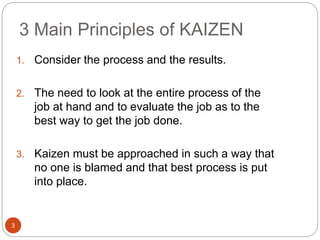 3 Main Principles of KAIZEN
3
1. Consider the process and the results.
2. The need to look at the entire process of the
job at hand and to evaluate the job as to the
best way to get the job done.
3. Kaizen must be approached in such a way that
no one is blamed and that best process is put
into place.
 