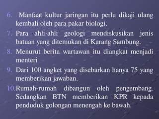 6. Manfaat kultur jaringan itu perlu dikaji ulang
kembali oleh para pakar biologi.
7. Para ahli-ahli geologi mendiskusikan jenis
batuan yang ditemukan di Karang Sambung.
8. Menurut berita wartawan itu diangkat menjadi
menteri
9. Dari 100 angket yang disebarkan hanya 75 yang
memberikan jawaban.
10.Rumah-rumah dibangun oleh pengembang.
Sedangkan BTN memberikan KPR kepada
penduduk golongan menengah ke bawah.
 