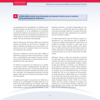 EDICIÓN PROVISIONAL

Contenido no definitivo

25

Manual de consulta para Médicos de Atención Primaria

¿Cómo deben actuar los profesionales de Atención Primaria ante el maltrato
en la enfermedad de Alzheimer?

familiares enfermos. La persona responsable de maltrato suele ser un familiar que ejerce de cuidador, con
síntomas de ansiedad, depresión y excesivo estrés derivado de la carga de cuidar, agravado por las características de la persona cuidada.

La preocupación de la sociedad por el maltrato de las
personas mayores con demencia es un tema emergente. Actualmente no se ha establecido una definición
universal del maltrato a las personas con demencia. Es
importante también que el profesional de Atención Primaria tenga en cuenta la existencia de diferencias culturales a la hora de abordar esta patología

El médico debe alertar sobre el maltrato, conocer sus
prevalencias, sus consecuencias para el afectado y
el agresor y establecer estrategias de prevención en el
cambio de actitudes. Teniendo en cuenta que en las
personas que reciben maltrato pueden sufrir depresión, el médico de Atención primaria debe utilizar los
medios diagnósticos apropiados para detectarla precozmente y poner en su caso el tratamiento más adecuado.

Según la Declaración de Toronto (2002), por maltrato al
anciano se entiende una acción única o repetida, o la
falta de respuesta apropiada, que le causa daño o angustia y que se da en cualquier relación en la que hay
una expectativa de confianza.
Detectar el maltrato es muchas veces difícil, debido al
aislamiento social que sufren estas personas, su negación o incapacidad de comunicarlo, la escasa concienciación de los profesionales y la discriminación que habitualmente sufre este colectivo.

Debemos conocer y aplicar los protocolos existentes
en cada lugar sobre la actuación ante la sospecha de
maltrato, así como los signos de alarma que nos puedan orientar hacia esta posibilidad. También existen
escalas para detectar al maltrato y al maltratado en
las personas con demencia: el Elder Abuse Suspicion
Index (EASI) es breve (dos minutos) y ha demostrado
su utilidad, con una sensibilidad de 47% y una especificidad del 75% en una muestra de 953 personas.
La escala Indicators of Abuse (IOA) es un instrumento
de 22 ítems que discrimina entre abuso y no abuso.
La Escala de Detección del Maltrato por parte del Cuidador (Caregiver Abuse Screen, CASE) es un instrumento que nos permite sospechar la presencia de
maltrato. Es un instrumento sensible y específico que
pude utilizarse como cribaje, pero debe complementarse con una valoración más precisa.

El maltrato a las personas con demencia es un problema personal, familiar, intergeneracional, de salud, de
justicia y derechos humanos. El riesgo de maltrato suele
ser multifactorial (factores familiares, personales, sociales y culturales). Unos dependen del paciente, otros del
agresor o bien de las circunstancias que rodean la situación del maltrato.
Es sabido que el cuidar a una persona con demencia a
lo largo de su enfermedad sin ayudas externas es un
factor que puede predisponer al maltrato, sobre todo
si el cuidador no está formado adecuadamente y/o está
sobrecargado en exceso por tener que atender a otros

37

 