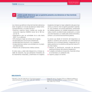 EDICIÓN PROVISIONAL

kNOW Alzheimer

31

Contenido no definitivo

¿Cómo puede detectarse que un paciente presenta una demencia en fase terminal,
y cómo hay que actuar?

terapéutico de lograr la mejor calidad de vida para el paciente y su entorno. Esto no significa pasividad ni abandono, sino mantener una actitud expectante, combinando
las medidas paliativas con medidas terapéuticas encaminadas a revertir una determinada complicación, y si existe
una mala respuesta o un inadecuado control sintomático,
cambiar a una actitud exclusivamente paliativa.

Los criterios que definen la fase terminal de la demencia
están recogidos en la Escala de Deterioro Global (GDS),
correspondiendo a un grado GDS de 7:
•	Deterioro cognitivo severo medido por escalas de
evaluación cognitiva (SMMSE menor de 6, SIB menor de 10.
•	 Dependencia para las actividades de la vida diaria
(FAST 7c en adelante).
•	 Dificultad para tragar y/o rechazo de la ingesta.
•	 Incapacidad para comunicarse verbalmente.
•	 Incapacidad para reconocer a sus cuidadores.
•	 Incapacidad para realizar una actividad con un propósito determinado.
•	 Presencia de complicaciones médicas severas.

Es preciso que desde el momento del diagnóstico se
aborde la asistencia del paciente con enfermedad de
Alzheimer con un enfoque paliativo, integrando los cuidados paliativos en la asistencia del paciente hasta el final. Esto implica:
1.	Preparar la planificación avanzada de decisiones
(eventual limitación del esfuerzo terapéutico).
2.	Cuidados centrados en el paciente, haciendo énfasis
en el bienestar y la calidad de vida.
3.	Soporte y apoyo a la familia.

En estos casos, y sobre todo después de un tiempo variable de evolución, hay que plantearse el beneficio de
los tratamientos instaurados, y reafirmarse en el objetivo

BIBLIOGRAFÍA
•	Mitchell

SL, Teno JM, Kiely DK el al. The clinical course of
advanced dementia. N Engl J Med. 2009; 361 1529-38.

•	Shega

JW, Levin A, Hougham GW et al. Palliative Excellence in
Alzheimer care efforts (PEACE): a program description. J Palliat
Med. 2003; 6 (2): 315-20.

46

 
