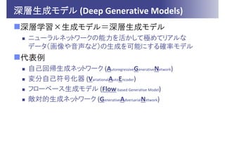 深層生成モデル (Deep Generative Models)
深層学習×生成モデル＝深層生成モデル
 ニューラルネットワークの能力を活かして極めてリアルな
データ（画像や音声など）の生成を可能にする確率モデル
代表例
 自己回帰生成ネットワーク (AutoregressiveGenerativeNetwork)
 変分自己符号化器 (VariationalAutoEncoder)
 フローベース生成モデル (Flow‐based Generative Model)
 敵対的生成ネットワーク (GenerativeAdversarialNetwork)
 