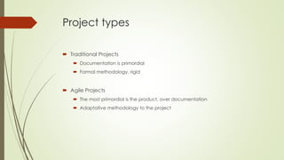 Project types
 Traditional Projects
 Documentation is primordial
 Formal methodology, rigid
 Agile Projects
 The most primordial is the product, over documentation
 Adaptative methodology to the project
 