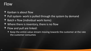FlowKanban is about flowPull system- work is pulled through the system by demandBatch v flow (individual work items)Where there is inventory, there is no flowFlow and pull are linked:Keep the entire value stream moving towards the customer at the rate the customer consumes