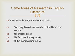 
 You can write only about one author.
 You may have to research on the life of the
author
 his typical styles
 his famous literary works
 all his achievements etc.
Some Areas of Research in English
Literature
 