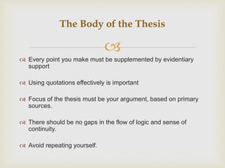 
 Every point you make must be supplemented by evidentiary
support
 Using quotations effectively is important
 Focus of the thesis must be your argument, based on primary
sources.
 There should be no gaps in the flow of logic and sense of
continuity.
 Avoid repeating yourself.
The Body of the Thesis
 