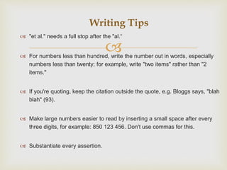 
 "et al." needs a full stop after the "al.“
 For numbers less than hundred, write the number out in words, especially
numbers less than twenty; for example, write "two items" rather than "2
items."
 If you're quoting, keep the citation outside the quote, e.g. Bloggs says, "blah
blah" (93).
 Make large numbers easier to read by inserting a small space after every
three digits, for example: 850 123 456. Don't use commas for this.
 Substantiate every assertion.
Writing Tips
 