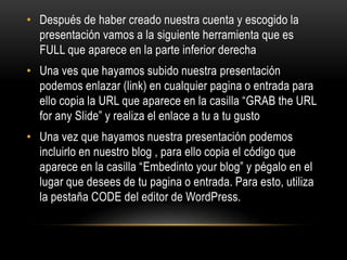 • Después de haber creado nuestra cuenta y escogido la
presentación vamos a la siguiente herramienta que es
FULL que aparece en la parte inferior derecha
• Una ves que hayamos subido nuestra presentación
podemos enlazar (link) en cualquier pagina o entrada para
ello copia la URL que aparece en la casilla “GRAB the URL
for any Slide” y realiza el enlace a tu a tu gusto
• Una vez que hayamos nuestra presentación podemos
incluirlo en nuestro blog , para ello copia el código que
aparece en la casilla “Embedinto your blog” y pégalo en el
lugar que desees de tu pagina o entrada. Para esto, utiliza
la pestaña CODE del editor de WordPress.
 