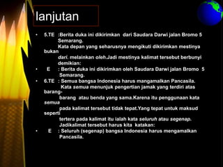 lanjutan
• 5.TE :Berita duka ini dikirimkan dari Saudara Darwi jalan Bromo 5
Semarang.
Kata depan yang seharusnya mengikuti dikirimkan mestinya
bukan
dari. melainkan oleh.Jadi mestinya kalimat tersebut berbunyi
demikian:
• E : Berita duka ini dikirimkan oleh Saudara Darwi jalan Bromo 5
Semarang.
• 6.TE : Semua bangsa Indonesia harus mangamalkan Pancasila.
Kata semua menunjuk pengertian jamak yang terdiri atas
barang-
barang atau benda yang sama.Karena itu penggunaan kata
semua
pada kalimat tersebut tidak tepat.Yang tepat untuk maksud
seperti
tertera pada kalimat itu ialah kata seluruh atau segenap.
Jadikalimat tersebut harus kita katakan:
• E : Seluruh (segenap) bangsa Indonesia harus mengamalkan
Pancasila.
 